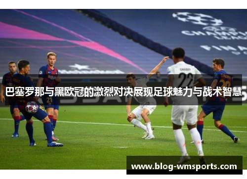 巴塞罗那与黑欧冠的激烈对决展现足球魅力与战术智慧