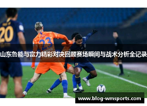 山东鲁能与富力精彩对决回顾赛场瞬间与战术分析全记录