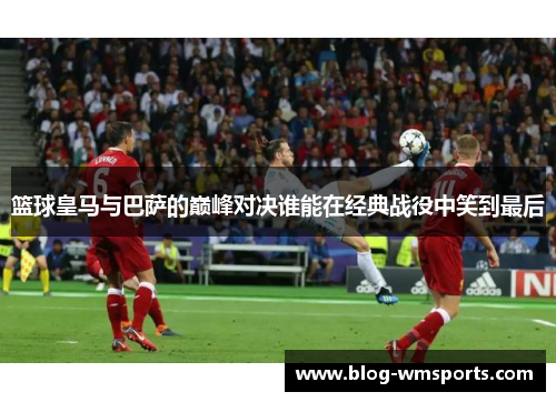 篮球皇马与巴萨的巅峰对决谁能在经典战役中笑到最后